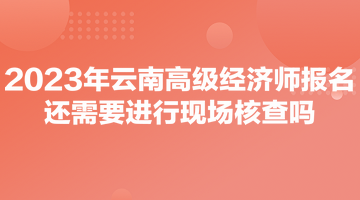 2023年云南高級(jí)經(jīng)濟(jì)師報(bào)名還需要進(jìn)行現(xiàn)場(chǎng)核查嗎？