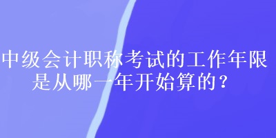 中級(jí)會(huì)計(jì)職稱考試的工作年限是從哪一年開始算的？