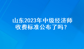 山東2023年中級經(jīng)濟(jì)師收費標(biāo)準(zhǔn)公布了嗎？