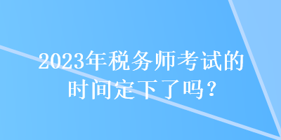 2023年稅務(wù)師考試的時(shí)間定下了嗎？