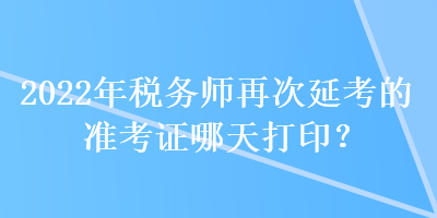 2022年稅務(wù)師再次延考的準(zhǔn)考證哪天打印？