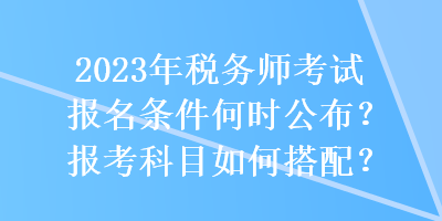 2023年稅務(wù)師考試報(bào)名條件何時(shí)公布？報(bào)考科目如何搭配？