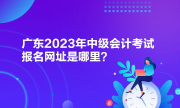 廣東2023年中級會計(jì)考試報(bào)名網(wǎng)址是哪里？