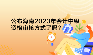 公布海南2023年會計中級資格審核方式了嗎？