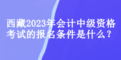 西藏2023年會計(jì)中級資格考試的報(bào)名條件是什么？