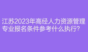 江蘇2023年高經人力資源管理專業(yè)報名條件參考什么執(zhí)行？