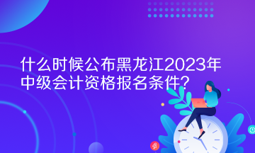 什么時(shí)候公布黑龍江2023年中級(jí)會(huì)計(jì)資格報(bào)名條件？