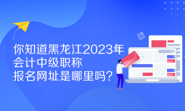 你知道黑龍江2023年會(huì)計(jì)中級(jí)職稱報(bào)名網(wǎng)址是哪里嗎？