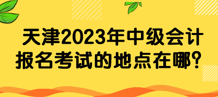 天津2023年中級會計報名考試的地點在哪？