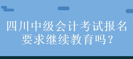 四川中級會計考試報名要求繼續(xù)教育嗎？