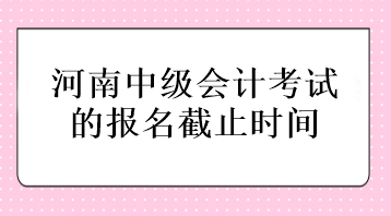 河南中級會計考試的報名截止時間在什么時候？