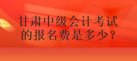 甘肅中級會計考試的報名費是多少？