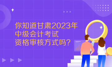  你知道甘肅2023年中級會計考試資格審核方式嗎？