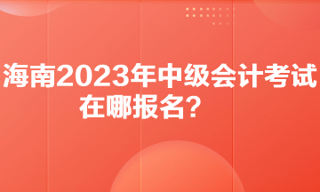 你知道海南2023年中級(jí)會(huì)計(jì)考試在哪報(bào)名嗎？