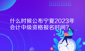 什么時候公布寧夏2023年會計中級資格報名時間？