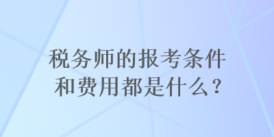 稅務(wù)師的報考條件和費用都是什么？