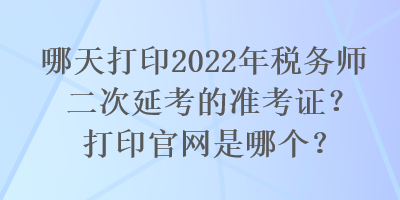 哪天打印2022年稅務師二次延考的準考證？打印官網是哪個？