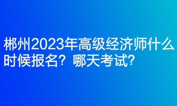 郴州2023年高級經(jīng)濟(jì)師什么時候報名？哪天考試？