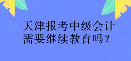 天津報考中級會計需要繼續(xù)教育嗎？