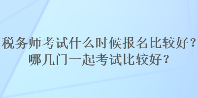 稅務(wù)師考試什么時候報名比較好？哪幾門一起考試比較好？