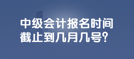 中級會計報名時間截止到幾月幾號？