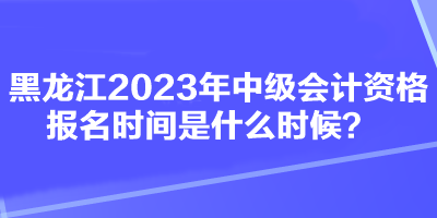 黑龍江2023年中級(jí)會(huì)計(jì)資格報(bào)名時(shí)間是什么時(shí)候？