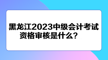 黑龍江2023中級(jí)會(huì)計(jì)考試資格審核是什么？