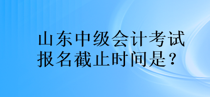 山東中級會計考試報名截止時間是？