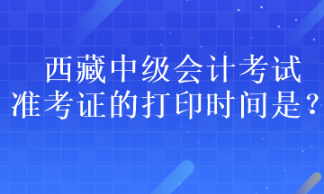 西藏中級(jí)會(huì)計(jì)考試準(zhǔn)考證的打印時(shí)間是？