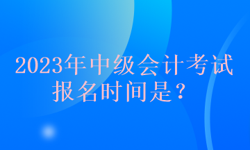 2023年中級(jí)會(huì)計(jì)考試報(bào)名時(shí)間是？