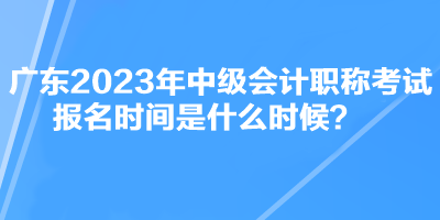 廣東2023年中級(jí)會(huì)計(jì)職稱考試報(bào)名時(shí)間是什么時(shí)候？