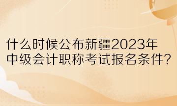 什么時(shí)候公布新疆2023年中級(jí)會(huì)計(jì)職稱考試報(bào)名條件？