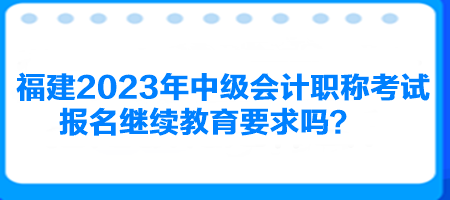 福建2023年中級會計職稱考試報名繼續(xù)教育要求嗎？