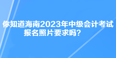 你知道海南2023年中級會計(jì)考試報(bào)名照片要求嗎？