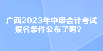 廣西2023年中級會計考試報名條件公布了嗎？