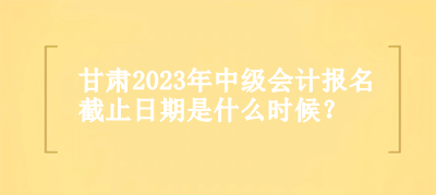 甘肅2023年中級會計(jì)報(bào)名截止日期是什么時(shí)候？