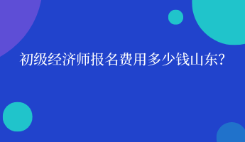 初級經(jīng)濟(jì)師報名費用多少錢山東？