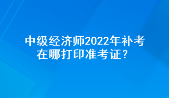 中級經(jīng)濟(jì)師2022年補(bǔ)考在哪打印準(zhǔn)考證？