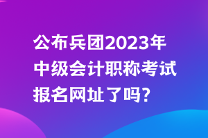 公布兵團(tuán)2023年中級會計職稱考試報名網(wǎng)址了嗎？