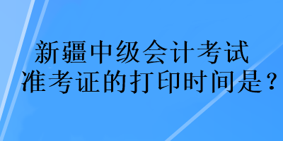 新疆中級(jí)會(huì)計(jì)考試準(zhǔn)考證的打印時(shí)間是？