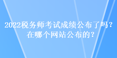 2022稅務(wù)師考試成績公布了嗎？在哪個(gè)網(wǎng)站公布的？