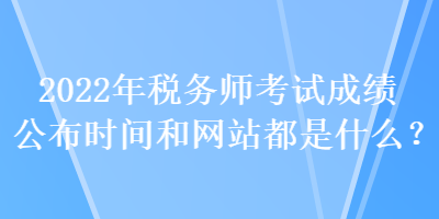 2022年稅務(wù)師考試成績(jī)公布時(shí)間和網(wǎng)站都是什么？