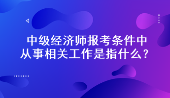 中級(jí)經(jīng)濟(jì)師報(bào)考條件中從事相關(guān)工作是指什么？