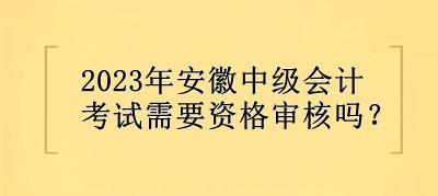 2023年安徽中級會計考試需要資格審核嗎？