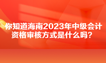 你知道海南2023年中級(jí)會(huì)計(jì)資格審核方式是什么嗎？