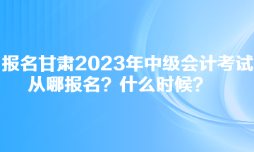 報名甘肅2023年中級會計考試從哪報名？什么時候？