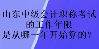 山東中級會計職稱考試的工作年限是從哪一年開始算的？