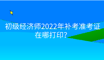 初級經(jīng)濟(jì)師2022年補(bǔ)考準(zhǔn)考證在哪打印？