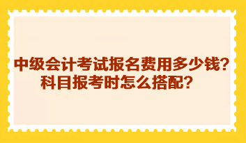 中級會計考試報名費用多少錢？科目報考時怎么搭配？