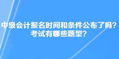 中級(jí)會(huì)計(jì)職稱(chēng)考試報(bào)名時(shí)間和條件公布了嗎？考試有哪些題型？